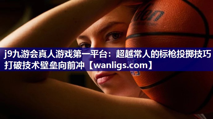 j9九游会真人游戏第一平台：超越常人的标枪投掷技巧   打破技术壁垒向前冲