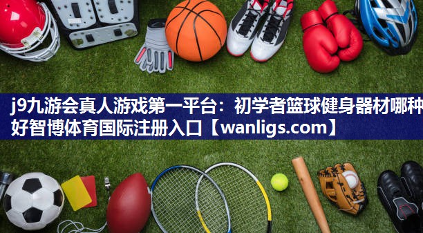 j9九游会真人游戏第一平台：初学者篮球健身器材哪种好智博体育国际注册入口
