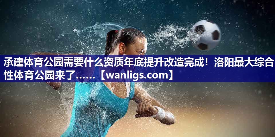 承建体育公园需要什么资质年底提升改造完成！洛阳最大综合性体育公园来了……