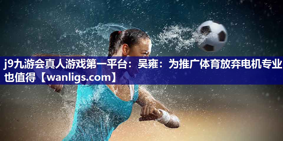 j9九游会真人游戏第一平台：吴雍：为推广体育放弃电机专业也值得