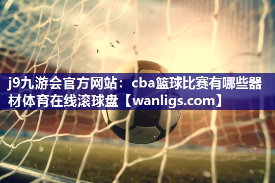 j9九游会官方网站：cba篮球比赛有哪些器材体育在线滚球盘