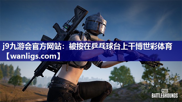 j9九游会官方网站：被按在乒乓球台上干博世彩体育