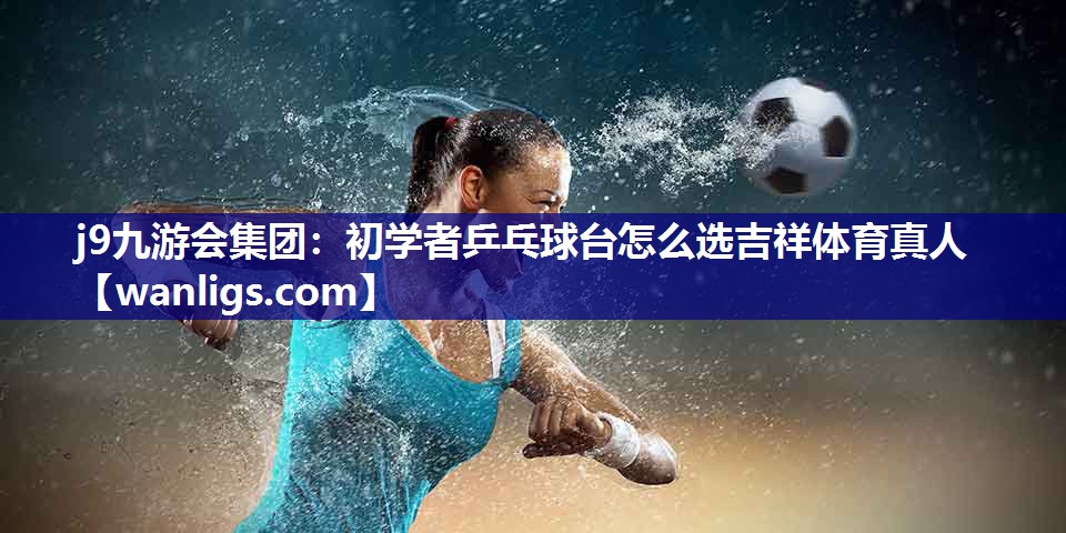 j9九游会集团：初学者乒乓球台怎么选吉祥体育真人
