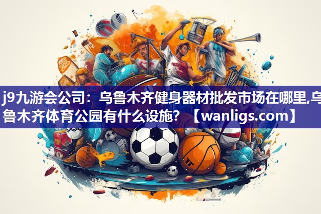 j9九游会公司：乌鲁木齐健身器材批发市场在哪里,乌鲁木齐体育公园有什么设施？