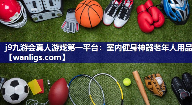 j9九游会真人游戏第一平台：室内健身神器老年人用品
