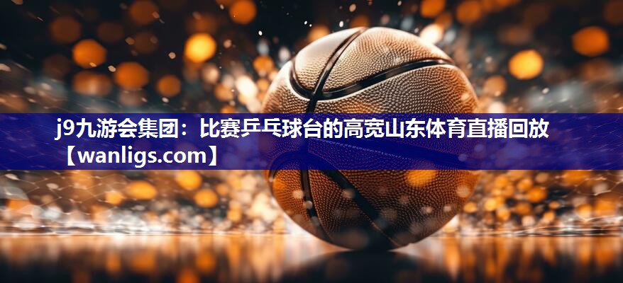 j9九游会集团：比赛乒乓球台的高宽山东体育直播回放