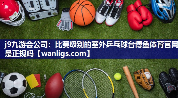 j9九游会公司：比赛级别的室外乒乓球台博鱼体育官网是正规吗