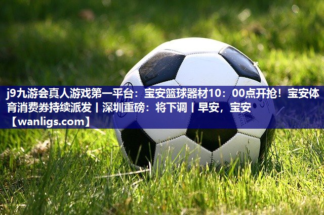 j9九游会真人游戏第一平台：宝安篮球器材10：00点开抢！宝安体育消费券持续派发丨深圳重磅：将下调丨早安，宝安